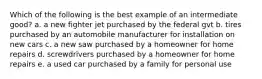 Which of the following is the best example of an intermediate good? a. a new fighter jet purchased by the federal gvt b. tires purchased by an automobile manufacturer for installation on new cars c. a new saw purchased by a homeowner for home repairs d. screwdrivers purchased by a homeowner for home repairs e. a used car purchased by a family for personal use