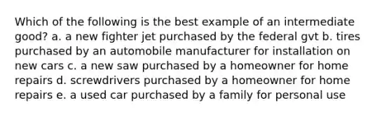 Which of the following is the best example of an intermediate good? a. a new fighter jet purchased by the federal gvt b. tires purchased by an automobile manufacturer for installation on new cars c. a new saw purchased by a homeowner for home repairs d. screwdrivers purchased by a homeowner for home repairs e. a used car purchased by a family for personal use