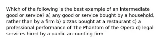 Which of the following is the best example of an intermediate good or service? a) any good or service bought by a household, rather than by a firm b) pizzas bought at a restaurant c) a professional performance of The Phantom of the Opera d) legal services hired by a public accounting firm