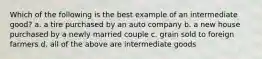 Which of the following is the best example of an intermediate good? a. a tire purchased by an auto company b. a new house purchased by a newly married couple c. grain sold to foreign farmers d. all of the above are intermediate goods