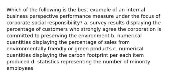 Which of the following is the best example of an internal business perspective performance measure under the focus of corporate social responsibility? a. survey results displaying the percentage of customers who strongly agree the corporation is committed to preserving the environment b. numerical quantities displaying the percentage of sales from environmentally friendly or green products c. numerical quantities displaying the carbon footprint per each item produced d. statistics representing the number of minority employees