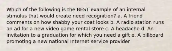 Which of the following is the BEST example of an internal stimulus that would create need recognition? a. A friend comments on how shabby your coat looks b. A radio station runs an ad for a new video game rental store c. A headache d. An invitation to a graduation for which you need a gift e. A billboard promoting a new national Internet service provider