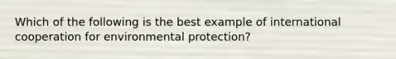 Which of the following is the best example of international cooperation for environmental protection?