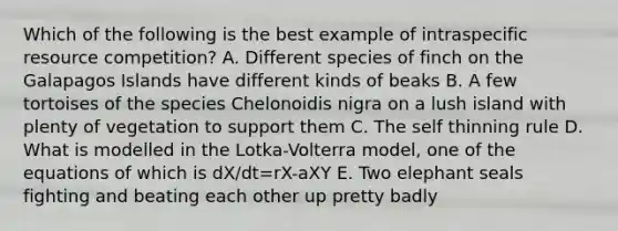 Which of the following is the best example of intraspecific resource competition? A. Different species of finch on the Galapagos Islands have different kinds of beaks B. A few tortoises of the species Chelonoidis nigra on a lush island with plenty of vegetation to support them C. The self thinning rule D. What is modelled in the Lotka-Volterra model, one of the equations of which is dX/dt=rX-aXY E. Two elephant seals fighting and beating each other up pretty badly