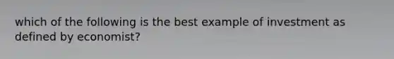 which of the following is the best example of investment as defined by economist?