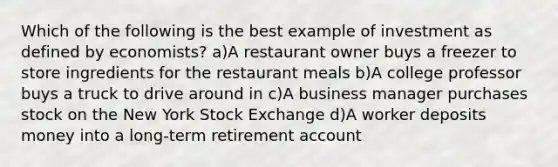 Which of the following is the best example of investment as defined by economists? a)A restaurant owner buys a freezer to store ingredients for the restaurant meals b)A college professor buys a truck to drive around in c)A business manager purchases stock on the New York Stock Exchange d)A worker deposits money into a long-term retirement account