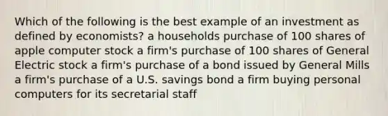 Which of the following is the best example of an investment as defined by economists? a households purchase of 100 shares of apple computer stock a firm's purchase of 100 shares of General Electric stock a firm's purchase of a bond issued by General Mills a firm's purchase of a U.S. savings bond a firm buying personal computers for its secretarial staff