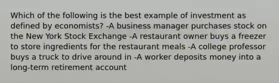 Which of the following is the best example of investment as defined by economists? -A business manager purchases stock on the New York Stock Exchange -A restaurant owner buys a freezer to store ingredients for the restaurant meals -A college professor buys a truck to drive around in -A worker deposits money into a long-term retirement account