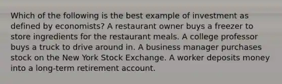 Which of the following is the best example of investment as defined by economists? A restaurant owner buys a freezer to store ingredients for the restaurant meals. A college professor buys a truck to drive around in. A business manager purchases stock on the New York Stock Exchange. A worker deposits money into a long-term retirement account.