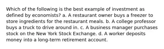 Which of the following is the best example of investment as defined by economists? a. A restaurant owner buys a freezer to store ingredients for the restaurant meals. b. A college professor buys a truck to drive around in. c. A business manager purchases stock on the New York Stock Exchange. d. A worker deposits money into a long-term retirement account.