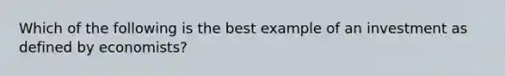 Which of the following is the best example of an investment as defined by economists?