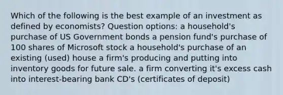 Which of the following is the best example of an investment as defined by economists? Question options: a household's purchase of US Government bonds a pension fund's purchase of 100 shares of Microsoft stock a household's purchase of an existing (used) house a firm's producing and putting into inventory goods for future sale. a firm converting it's excess cash into interest-bearing bank CD's (certificates of deposit)