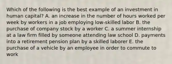 Which of the following is the best example of an investment in human capital? A. an increase in the number of hours worked per week by workers in a job employing low-skilled labor B. the purchase of company stock by a worker C. a summer internship at a law firm filled by someone attending law school D. payments into a retirement pension plan by a skilled laborer E. the purchase of a vehicle by an employee in order to commute to work