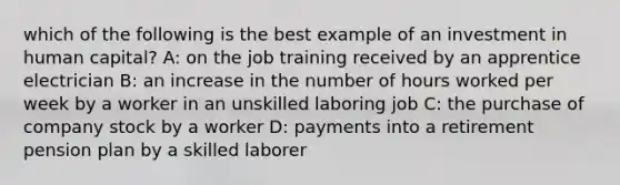 which of the following is the best example of an investment in human capital? A: on the job training received by an apprentice electrician B: an increase in the number of hours worked per week by a worker in an unskilled laboring job C: the purchase of company stock by a worker D: payments into a retirement pension plan by a skilled laborer