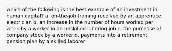 which of the following is the best example of an investment in human capital? a. on-the-job training received by an apprentice electrician b. an increase in the number of hours worked per week by a worker in an unskilled laboring job c. the purchase of company stock by a worker d. payments into a retirement pension plan by a skilled laborer