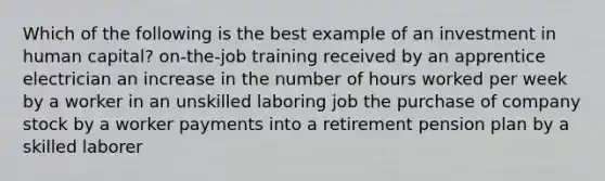 Which of the following is the best example of an investment in human capital? on-the-job training received by an apprentice electrician an increase in the number of hours worked per week by a worker in an unskilled laboring job the purchase of company stock by a worker payments into a retirement pension plan by a skilled laborer