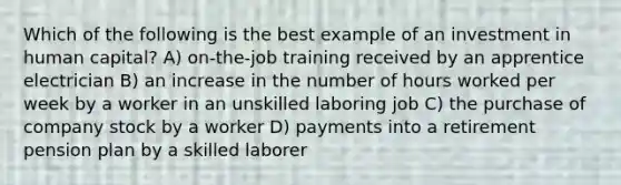 Which of the following is the best example of an investment in human capital? A) on-the-job training received by an apprentice electrician B) an increase in the number of hours worked per week by a worker in an unskilled laboring job C) the purchase of company stock by a worker D) payments into a retirement pension plan by a skilled laborer