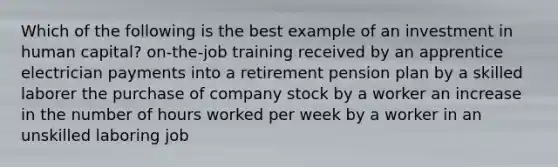 Which of the following is the best example of an investment in human capital? on-the-job training received by an apprentice electrician payments into a retirement pension plan by a skilled laborer the purchase of company stock by a worker an increase in the number of hours worked per week by a worker in an unskilled laboring job