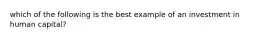 which of the following is the best example of an investment in human capital?