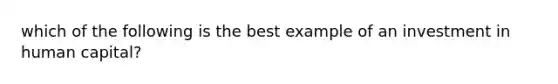 which of the following is the best example of an investment in human capital?