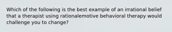 Which of the following is the best example of an irrational belief that a therapist using rationalemotive behavioral therapy would challenge you to change?