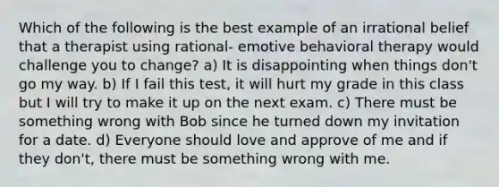 Which of the following is the best example of an irrational belief that a therapist using rational- emotive behavioral therapy would challenge you to change? a) It is disappointing when things don't go my way. b) If I fail this test, it will hurt my grade in this class but I will try to make it up on the next exam. c) There must be something wrong with Bob since he turned down my invitation for a date. d) Everyone should love and approve of me and if they don't, there must be something wrong with me.