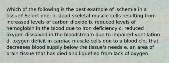 Which of the following is the best example of ischemia in a tissue? Select one: a. dead skeletal muscle cells resulting from increased levels of carbon dioxide b. reduced levels of hemoglobin in the blood due to iron deficiency c. reduced oxygen dissolved in the bloodstream due to impaired ventilation d. oxygen deficit in cardiac muscle cells due to a blood clot that decreases blood supply below the tissue's needs e. an area of brain tissue that has died and liquefied from lack of oxygen