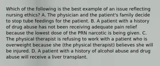 Which of the following is the best example of an issue reflecting nursing ethics? A. The physician and the patient's family decide to stop tube feedings for the patient. B. A patient with a history of drug abuse has not been receiving adequate pain relief because the lowest dose of the PRN narcotic is being given. C. The physical therapist is refusing to work with a patient who is overweight because she (the physical therapist) believes she will be injured. D. A patient with a history of alcohol abuse and drug abuse will receive a liver transplant.