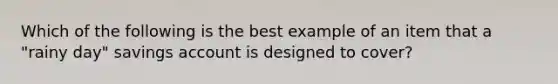 Which of the following is the best example of an item that a "rainy day" savings account is designed to cover?