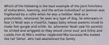 Which of the following is the best example of the joint functions of maturation, learning, and the active individual? a) Jackson was frightened by a collie when he was a toddler. Now as a preschooler, whenever he sees any type of dog, he whimpers in fear c) Noah was a cheerful, happy baby whose parents loved to make him gurgle and smile. So, whenever Noah saw his parents he smiled and wriggled so they would come over and tickle and cuddle him d) Mia's mother neglected Mia because Mia looked like her father, who had abandoned the family