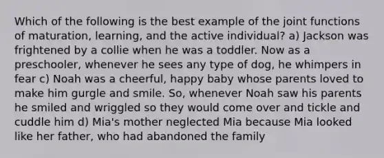 Which of the following is the best example of the joint functions of maturation, learning, and the active individual? a) Jackson was frightened by a collie when he was a toddler. Now as a preschooler, whenever he sees any type of dog, he whimpers in fear c) Noah was a cheerful, happy baby whose parents loved to make him gurgle and smile. So, whenever Noah saw his parents he smiled and wriggled so they would come over and tickle and cuddle him d) Mia's mother neglected Mia because Mia looked like her father, who had abandoned the family