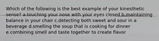 Which of the following is the best example of your kinesthetic sense? a.touching your nose with your eyes closed b.maintaining balance in your chair c.detecting both sweet and sour in a beverage d.smelling the soup that is cooking for dinner e.combining smell and taste together to create flavor