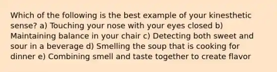 Which of the following is the best example of your kinesthetic sense? a) Touching your nose with your eyes closed b) Maintaining balance in your chair c) Detecting both sweet and sour in a beverage d) Smelling the soup that is cooking for dinner e) Combining smell and taste together to create flavor