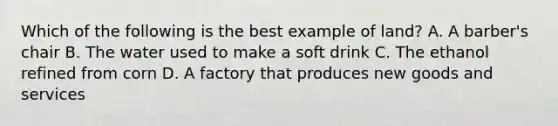 Which of the following is the best example of land? A. A barber's chair B. The water used to make a soft drink C. The ethanol refined from corn D. A factory that produces new goods and services