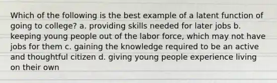 Which of the following is the best example of a latent function of going to college? a. providing skills needed for later jobs b. keeping young people out of the labor force, which may not have jobs for them c. gaining the knowledge required to be an active and thoughtful citizen d. giving young people experience living on their own