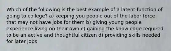 Which of the following is the best example of a latent function of going to college? a) keeping you people out of the labor force that may not have jobs for them b) giving young people experience living on their own c) gaining the knowledge required to be an active and thoughtful citizen d) providing skills needed for later jobs