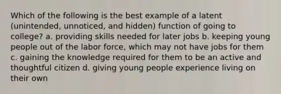 Which of the following is the best example of a latent (unintended, unnoticed, and hidden) function of going to college? a. providing skills needed for later jobs b. keeping young people out of the labor force, which may not have jobs for them c. gaining the knowledge required for them to be an active and thoughtful citizen d. giving young people experience living on their own