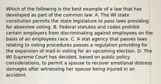 Which of the following is the best example of a law that has developed as part of the common law: A. The WI state consitution permits the state legislature to pass laws providing for absentee voting. B. Federal statutes and codes prohibit certain employers from discriminating against employees on the basis of an employees race. C. A stat agency that passes laws relating to voting procedures passes a regulation providing for the expansion of mail-in voting for an upcoming election. D. The WI Supreme Court has decided, based on public policy considerations, to permit a spouse to recover emotional distress damages after witnessing her spouse being injured in an accident.