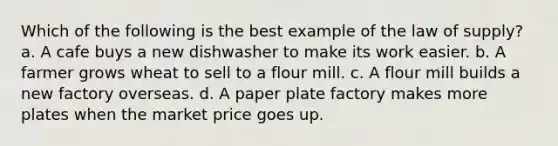 Which of the following is the best example of the law of supply? a. A cafe buys a new dishwasher to make its work easier. b. A farmer grows wheat to sell to a flour mill. c. A flour mill builds a new factory overseas. d. A paper plate factory makes more plates when the market price goes up.