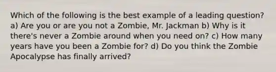 Which of the following is the best example of a leading question? a) Are you or are you not a Zombie, Mr. Jackman b) Why is it there's never a Zombie around when you need on? c) How many years have you been a Zombie for? d) Do you think the Zombie Apocalypse has finally arrived?