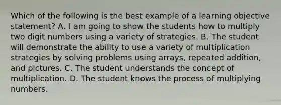 Which of the following is the best example of a learning objective statement? A. I am going to show the students how to multiply two digit numbers using a variety of strategies. B. The student will demonstrate the ability to use a variety of multiplication strategies by solving problems using arrays, repeated addition, and pictures. C. The student understands the concept of multiplication. D. The student knows the process of multiplying numbers.