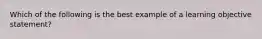 Which of the following is the best example of a learning objective statement?