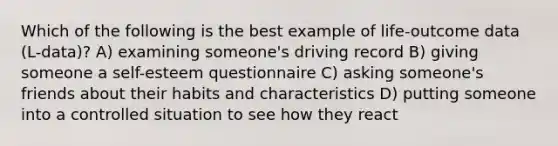 Which of the following is the best example of life-outcome data (L-data)? A) examining someone's driving record B) giving someone a self-esteem questionnaire C) asking someone's friends about their habits and characteristics D) putting someone into a controlled situation to see how they react