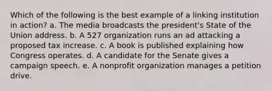 Which of the following is the best example of a linking institution in action? a. The media broadcasts the president's State of the Union address. b. A 527 organization runs an ad attacking a proposed tax increase. c. A book is published explaining how Congress operates. d. A candidate for the Senate gives a campaign speech. e. A nonprofit organization manages a petition drive.