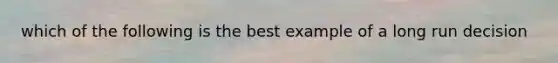 which of the following is the best example of a long run decision