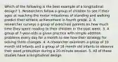 Which of the following is the best example of a longitudinal design? 1. Researchers follow a group of children to see if their ages at reaching the motor milestones of standing and walking predict their athletic achievement in fourth grade. 2. A researcher surveys a group of preschool parents on how much time they spent reading to their children in the past week. 3. A group of 7-year-olds is given practice with simple addition problems every day for a month to see how their strategy for solving them changes. 4. A researcher examines a group of 10 month old infants and a group of 16 month old infants to observe their word production during a 20-minute session. 5. All of these studies have a longitudinal design.