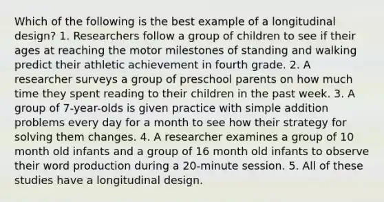 Which of the following is the best example of a longitudinal design? 1. Researchers follow a group of children to see if their ages at reaching the motor milestones of standing and walking predict their athletic achievement in fourth grade. 2. A researcher surveys a group of preschool parents on how much time they spent reading to their children in the past week. 3. A group of 7-year-olds is given practice with simple addition problems every day for a month to see how their strategy for solving them changes. 4. A researcher examines a group of 10 month old infants and a group of 16 month old infants to observe their word production during a 20-minute session. 5. All of these studies have a longitudinal design.