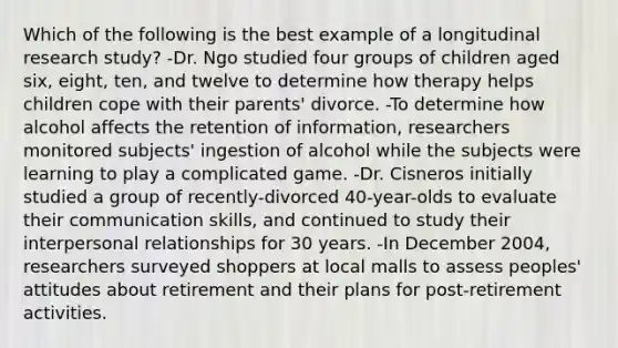 Which of the following is the best example of a longitudinal research study? -Dr. Ngo studied four groups of children aged six, eight, ten, and twelve to determine how therapy helps children cope with their parents' divorce. -To determine how alcohol affects the retention of information, researchers monitored subjects' ingestion of alcohol while the subjects were learning to play a complicated game. -Dr. Cisneros initially studied a group of recently-divorced 40-year-olds to evaluate their communication skills, and continued to study their interpersonal relationships for 30 years. -In December 2004, researchers surveyed shoppers at local malls to assess peoples' attitudes about retirement and their plans for post-retirement activities.