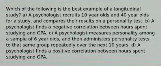 Which of the following is the best example of a longitudinal study? a) A psychologist recruits 10 year olds and 40 year olds for a study, and compares their results on a personality test. b) A psychologist finds a negative correlation between hours spent studying and GPA. c) A psychologist measures personality among a sample of 6 year olds, and then administers personality tests to that same group repeatedly over the next 10 years. d) A psychologist finds a positive correlation between hours spent studying and GPA.