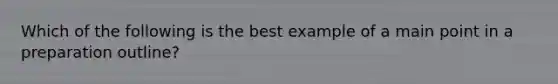 Which of the following is the best example of a main point in a preparation outline?